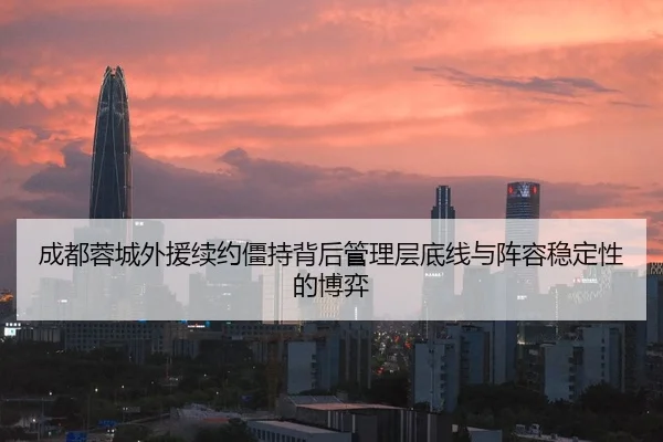成都蓉城外援续约僵持背后管理层底线与阵容稳定性的博弈