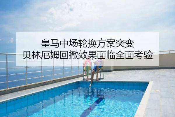 皇马中场轮换方案突变 贝林厄姆回撤效果面临全面考验