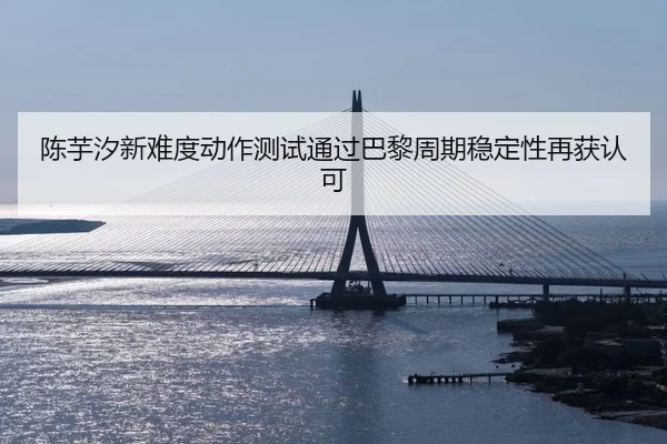 陈芋汐新难度动作测试通过巴黎周期稳定性再获认可