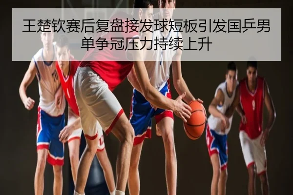 王楚钦赛后复盘接发球短板引发国乒男单争冠压力持续上升