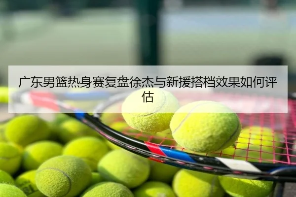 广东男篮热身赛复盘徐杰与新援搭档效果如何评估
