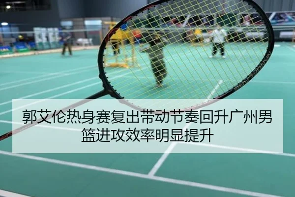 郭艾伦热身赛复出带动节奏回升广州男篮进攻效率明显提升