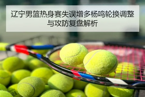 辽宁男篮热身赛失误增多杨鸣轮换调整与攻防复盘解析