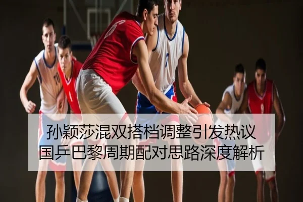 孙颖莎混双搭档调整引发热议 国乒巴黎周期配对思路深度解析